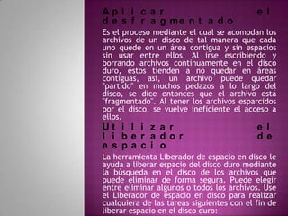 Ap l i c a r                               e l
d e s f r a g me n t a d o
Es el proceso mediante el cual se acomodan los
archivos de un disco de tal manera que cada
uno quede en un área contigua y sin espacios
sin usar entre ellos. Al irse escribiendo y
borrando archivos continuamente en el disco
duro, éstos tienden a no quedar en áreas
contiguas, así, un archivo puede quedar
"partido" en muchos pedazos a lo largo del
disco, se dice entonces que el archivo está
"fragmentado". Al tener los archivos esparcidos
por el disco, se vuelve ineficiente el acceso a
ellos.
Ut i l i z a r                             e l
l i be r a dor                             de
e s pa c i o
La herramienta Liberador de espacio en disco le
ayuda a liberar espacio del disco duro mediante
la búsqueda en el disco de los archivos que
puede eliminar de forma segura. Puede elegir
entre eliminar algunos o todos los archivos. Use
el Liberador de espacio en disco para realizar
cualquiera de las tareas siguientes con el fin de
liberar espacio en el disco duro:
 