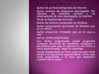 Po r     e j e mp l o
Quitar los archivos temporales de Internet.
Quitar archivos de programas descargados. Por
ejemplo,     los   controles     ActiveX  y    los
subprogramas de Java descargados de Internet.
Vaciar la Papelera de reciclaje.
Quitar los archivos temporales de Windows.
Quitar componentes opcionales de Windows que
ya no utilice.
Quitar programas instalados que ya no vaya a
usar.
Aplicar tareas programadas
Con Tareas programadas puede programar
cualquier secuencia de comandos, programa o
documento para que se ejecute en una fecha y
horas determinadas, según le convenga.
Tareas programadas se inicia cada vez que inicia
sesión y se ejecuta en segundo plano. Inicia cada
tarea programada a la hora que especificó
cuando creó la tarea.
 