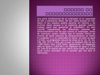 Una parte fundamental de un ordenador es su capacidad
de leer y almacenar datos. De leer datos porque sin leer
datos ni tan siquiera podría ponerse en marcha y de
archivar datos porque si no podemos guardar nuestro
trabajo ¿para qué queremos el ordenador?. En este
tutorial repasaremos los diferentes sistemas de
almacenamiento con los que cuenta un ordenador. Antes
de continuar, quiero reseñar que el tamaño (físico) de
muchos de estos sistemas de almacenamiento se miden
en pulgadas (') y su capacidad en bytes. Un byte es igual
a 8 bits. La progresión natural de estos es 8, 16, 32, 64,
128, 256, 512 y 1.024, por lo que un kilobyte (Kb) no son
1.000 bytes, sino 1.024 bytes. Igualmente, un Megabyte
(Mb) es igual a 1.024 Kb y un Gigabyte es igual a 1.024
Kb. Este es el motivo de que, entre otras cosas, los discos
duros nunca coincidan con el tamaño que nos dice el
fabricante.
 