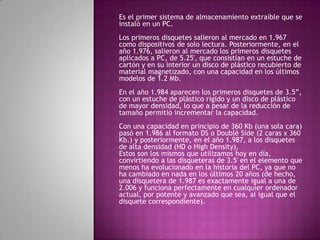 Es el primer sistema de almacenamiento extraíble que se
instaló en un PC.
Los primeros disquetes salieron al mercado en 1.967
como dispositivos de solo lectura. Posteriormente, en el
año 1.976, salieron al mercado los primeros disquetes
aplicados a PC, de 5.25', que consistían en un estuche de
cartón y en su interior un disco de plástico recubierto de
material magnetizado, con una capacidad en los últimos
modelos de 1.2 Mb.
En el año 1.984 aparecen los primeros disquetes de 3.5”,
con un estuche de plástico rígido y un disco de plástico
de mayor densidad, lo que a pesar de la reducción de
tamaño permitió incrementar la capacidad.
Con una capacidad en principio de 360 Kb (una sola cara)
pasó en 1.986 al formato DS o Doublé Side (2 caras x 360
Kb.) y posteriormente, en el año 1.987, a los disquetes
de alta densidad (HD o High Density),
Estos son los mismos que utilizamos hoy en día,
convirtiendo a las disqueteras de 3.5' en el elemento que
menos ha evolucionado en la historia del PC, ya que no
ha cambiado en nada en los últimos 20 años (de hecho,
una disquetera de 1.987 es exactamente igual a una de
2.006 y funciona perfectamente en cualquier ordenador
actual, por potente y avanzado que sea, al igual que el
disquete correspondiente).
 