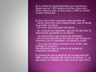 Es el medio de almacenamiento por excelencia.
Desde que en 1.955 saliera el primer disco duro
hasta nuestros días, el disco duro o HDD ha tenido
un gran desarrollo.


El disco duro está compuesto básicamente de:
- Varios discos de metal magnetizado, que es donde
se guardan los datos.
- Un motor que hace girar los discos.
- Un conjunto de cabezales, que son los que leen la
información guardada en los discos.
 - Un electroimán que mueve los cabezales.
- Un circuito electrónico de control, que incluye el
interface con el ordenador y la memoria caché.
 - Una caja hermética (aunque no al vacío), que
protege el conjunto.
Normalmente usan un sistema de grabación
magnética analógica.
El número de discos depende de la capacidad del
HDD y el de cabezales del número de discos x 2, ya
que llevan un cabezal por cada cara de cada disco.
 