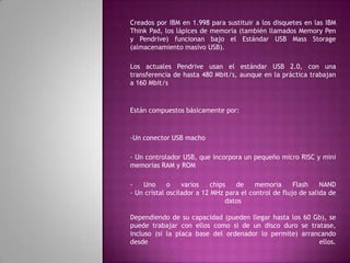 Creados por IBM en 1.998 para sustituir a los disquetes en las IBM
Think Pad, los lápices de memoria (también llamados Memory Pen
y Pendrive) funcionan bajo el Estándar USB Mass Storage
(almacenamiento masivo USB).

Los actuales Pendrive usan el estándar USB 2.0, con una
transferencia de hasta 480 Mbit/s, aunque en la práctica trabajan
a 160 Mbit/s



Están compuestos básicamente por:



-Un conector USB macho

- Un controlador USB, que incorpora un pequeño micro RISC y mini
memorias RAM y ROM

-   Uno      o    varios    chips   de    memoria      Flash    NAND
- Un cristal oscilador a 12 MHz para el control de flujo de salida de
                                 datos

Dependiendo de su capacidad (pueden llegar hasta los 60 Gb), se
puede trabajar con ellos como si de un disco duro se tratase,
incluso (si la placa base del ordenador lo permite) arrancando
desde                                                    ellos.
 