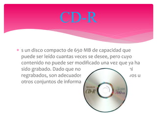 s un disco compacto de 650 MB de capacidad que
puede ser leído cuantas veces se desee, pero cuyo
contenido no puede ser modificado una vez que ya ha
sido grabado. Dado que no pueden ser borrados ni
regrabados, son adecuados para almacenar archivos u
otros conjuntos de información invariable.
CD-R
 