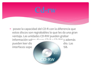  posee la capacidad del CD-R con la diferencia que
estos discos son regrabables lo que les da una gran
ventaja. Las unidades CD-RW pueden grabar
información sobre discos CD-R y CD-RW y además
pueden leer discos CD-ROM y CDS de audio. Las
interfaces soportadas son EIDE, SCSI y USB.
Cd-rw
 