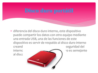  diferencia del disco duro interno, este dispositivo
puede compartir los datos con otro equipo mediante
una entrada USB, una de las funciones de este
dispositivo es servir de respaldo al disco duro interno
creando en el disco externo copias de seguridad del
interno, la capacidad de este dispositivo es semejante
al disco duro interno.
Disco duro portátil
 