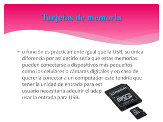  u función es prácticamente igual que la USB, su única
diferencia por así decirlo sería que estas memorias
pueden conectarse a dispositivos más pequeños
como los celulares o cámaras digitales y en caso de
quererla conectar a un computador este tendría que
tener la unidad de entrada para esta o el
usuario necesitaría adquirir el adaptador para estas y
usar la entrada para USB.
Tarjetas de memoria
 
