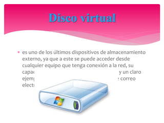  es uno de los últimos dispositivos de almacenamiento
externo, ya que a este se puede acceder desde
cualquier equipo que tenga conexión a la red, su
capacidad de memoria puede ser variable y un claro
ejemplo de este seria nuestra dirección de correo
electrónico.
Disco virtual
 