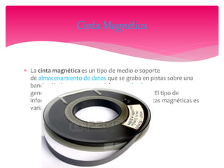 La cinta magnética es un tipo de medio o soporte
de almacenamiento de datos que se graba en pistas sobre una
banda plástica con un material magnetizado,
generalmente óxido de hierro o algún cromito. El tipo de
información que se puede almacenar en las cintas magnéticas es
variado, como vídeo, audio y datos.
Cinta Magnética
 