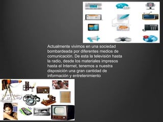 Actualmente vivimos en una sociedad
bombardeada por diferentes medios de
comunicación. De esta la televisión hasta
la radio, desde los materiales impresos
hasta el Internet, tenemos a nuestra
disposición una gran cantidad de
información y entretenimiento
 