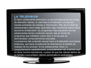 El típico adolescente americano ve aproximadamente tres horas
de televisión diarias, lo cual hace a la televisión uno de sus
fuentes primarias de noticias e información. Más de la mitad de
adolescentes creen haber aprendido algo importante sobre salud
sexual en la televisión. los programas más populares con los
adolescentes tenían contenido sexual, sea en forma de
programas que hablaban sobre sexo o en los que se
demostraban comportamientos sexuales.
La presencia del contenido sexual hace a la televisión una fuerza
poderosa, que tiene el potencial de distorsionar el sentido de
realidad de los jóvenes. Si los adolescentes miran un
comportamiento repetidamente, eventualmente van a pensar que
no tiene mucha importancia, a pesar de que los valores dentro de
su familia o sus propios valores personales lo contradigan.
 