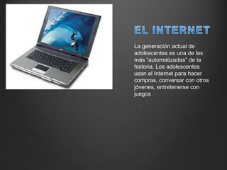 La generación actual de
adolescentes es una de las
más “automatizadas” de la
historia. Los adolescentes
usan el Internet para hacer
compras, conversar con otros
jóvenes, entretenerse con
juegos
 