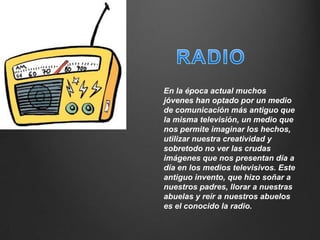 En la época actual muchos
jóvenes han optado por un medio
de comunicación más antiguo que
la misma televisión, un medio que
nos permite imaginar los hechos,
utilizar nuestra creatividad y
sobretodo no ver las crudas
imágenes que nos presentan día a
día en los medios televisivos. Este
antiguo invento, que hizo soñar a
nuestros padres, llorar a nuestras
abuelas y reír a nuestros abuelos
es el conocido la radio.
 