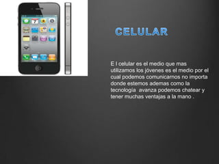 E l celular es el medio que mas
utilizamos los jóvenes es el medio por el
cual podemos comunicarnos no importa
donde estemos ademas como la
tecnología avanza podemos chatear y
tener muchas ventajas a la mano .
 