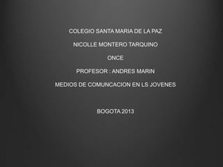 COLEGIO SANTA MARIA DE LA PAZ
NICOLLE MONTERO TARQUINO
ONCE
PROFESOR : ANDRES MARIN
MEDIOS DE COMUNCACION EN LS JOVENES
BOGOTA 2013
 
