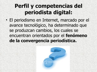 Perfil y competencias del periodista digital: El periodismo en Internet, marcado por el avance tecnológico, ha determinado que se produzcan cambios, los cuales se encuentran orientados por el  fenómeno de la convergencia periodística.  