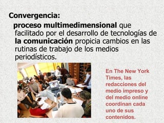 Convergencia:  proceso multimedimensional  que facilitado por el desarrollo de tecnologías de  la comunicación  propicia cambios en las rutinas de trabajo de los medios periodísticos.  En The New York Times, las redacciones del medio impreso y del medio online coordinan cada uno de sus contenidos.  