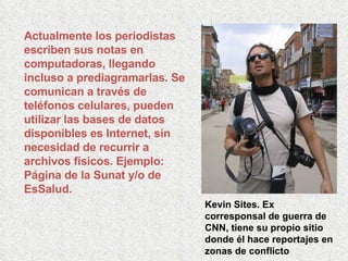 Actualmente los periodistas escriben sus notas en computadoras, llegando incluso a prediagramarlas. Se comunican a través de teléfonos celulares, pueden utilizar las bases de datos disponibles es Internet, sin necesidad de recurrir a archivos físicos. Ejemplo: Página de la Sunat y/o de EsSalud. Kevin Sites. Ex corresponsal de guerra de CNN, tiene su propio sitio donde él hace reportajes en zonas de conflicto 