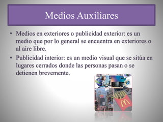Medios Auxiliares
• Medios en exteriores o publicidad exterior: es un
medio que por lo general se encuentra en exteriores o
al aire libre.
• Publicidad interior: es un medio visual que se sitúa en
lugares cerrados donde las personas pasan o se
detienen brevemente.
 