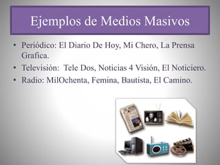 Ejemplos de Medios Masivos
• Periódico: El Diario De Hoy, Mi Chero, La Prensa
Grafica.
• Televisión: Tele Dos, Noticias 4 Visión, El Noticiero.
• Radio: MilOchenta, Femina, Bautista, El Camino.
 