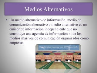 Medios Alternativos
• Un medio alternativo de información, medio de
comunicación alternativo o medio alternativo es un
emisor de información independiente que no
constituye una agencia de información ni de los
medios masivos de comunicación organizados como
empresas.
 