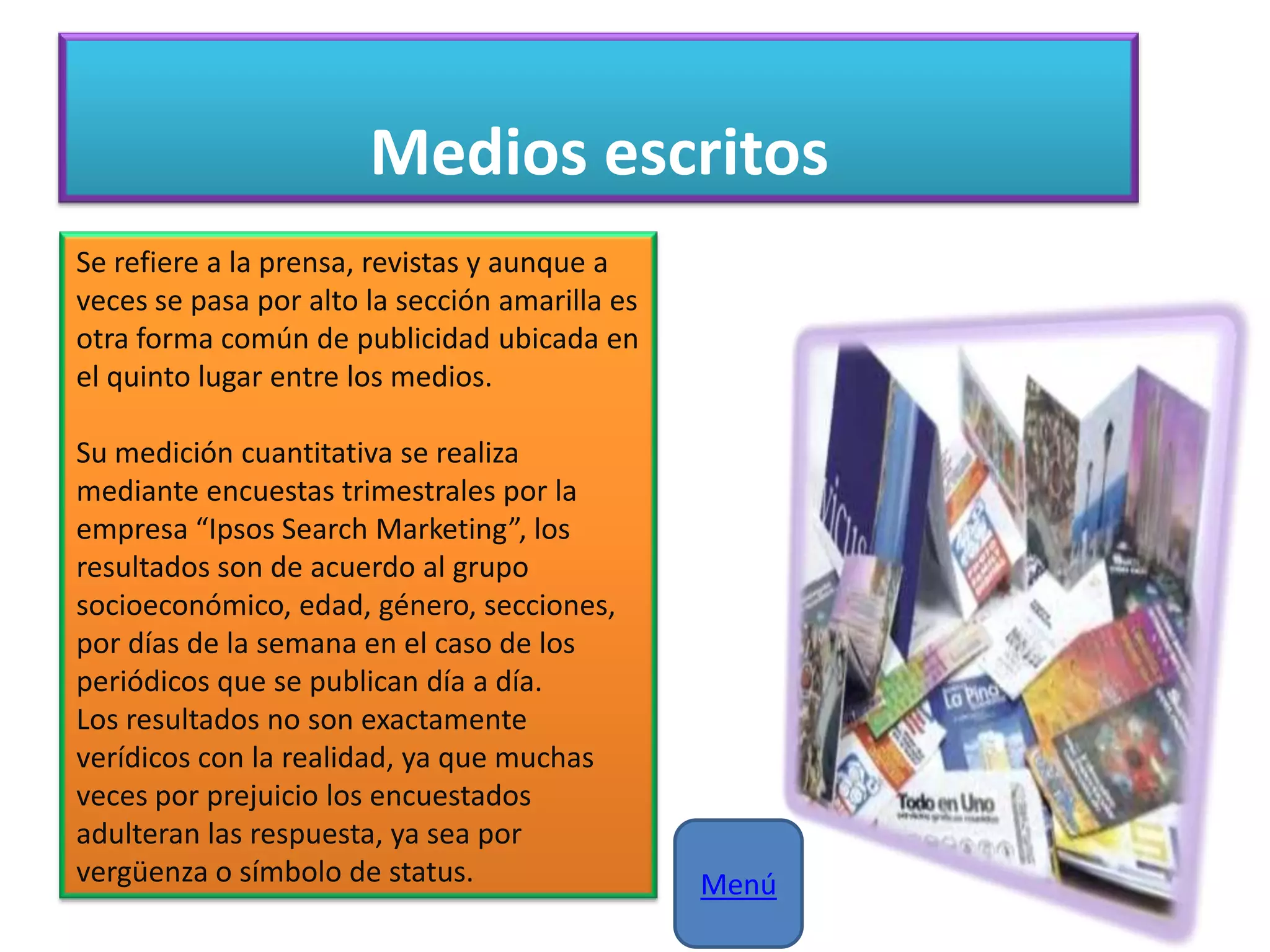 Medios escritos
Se refiere a la prensa, revistas y aunque a
veces se pasa por alto la sección amarilla es
otra forma común de publicidad ubicada en
el quinto lugar entre los medios.
Su medición cuantitativa se realiza
mediante encuestas trimestrales por la
empresa “Ipsos Search Marketing”, los
resultados son de acuerdo al grupo
socioeconómico, edad, género, secciones,
por días de la semana en el caso de los
periódicos que se publican día a día.
Los resultados no son exactamente
verídicos con la realidad, ya que muchas
veces por prejuicio los encuestados
adulteran las respuesta, ya sea por
vergüenza o símbolo de status. Menú
 