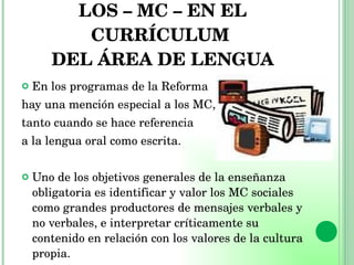LOS – MC – EN EL CURRÍCULUM  DEL ÁREA DE LENGUA En los programas de la Reforma  hay una mención especial a los MC,  tanto cuando se hace referencia  a la lengua oral como escrita. Uno de los objetivos generales de la enseñanza obligatoria es identificar y valor los MC sociales como grandes productores de mensajes verbales y no verbales, e interpretar críticamente su contenido en relación con los valores de la cultura propia. 