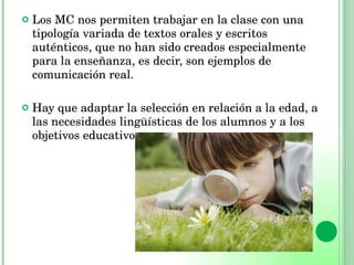 Los MC nos permiten trabajar en la clase con una tipología variada de textos orales y escritos auténticos, que no han sido creados especialmente para la enseñanza, es decir, son ejemplos de comunicación real.  Hay que adaptar la selección en relación a la edad, a las necesidades lingüísticas de los alumnos y a los objetivos educativos. 