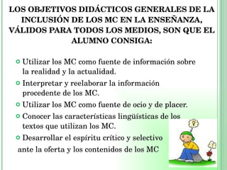 LOS OBJETIVOS DIDÁCTICOS GENERALES DE LA INCLUSIÓN DE LOS MC EN LA ENSEÑANZA, VÁLIDOS PARA TODOS LOS MEDIOS, SON QUE EL ALUMNO CONSIGA: Utilizar los MC como fuente de información sobre la realidad y la actualidad. Interpretar y reelaborar la información procedente de los MC. Utilizar los MC como fuente de ocio y de placer. Conocer las características lingüísticas de los textos que utilizan los MC. Desarrollar el espíritu crítico y selectivo ante la oferta y los contenidos de los MC 