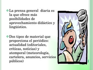 La prensa general  diaria es la que ofrece más posibilidades de aprovechamiento didáctico y lingüístico. Dos tipos de material que proporciona el periódico: actualidad (editoriales, críticas, noticias) y atemporal (meteorología, cartelera, anuncios, servicios públicos) 