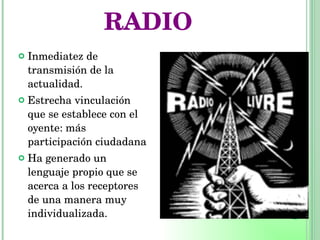 RADIO Inmediatez de transmisión de la actualidad. Estrecha vinculación que se establece con el oyente: más participación ciudadana Ha generado un lenguaje propio que se acerca a los receptores de una manera muy individualizada. 