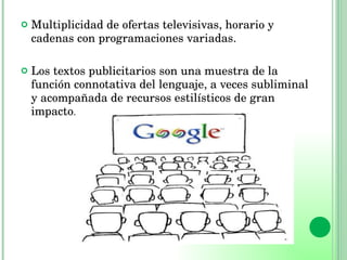 Multiplicidad de ofertas televisivas, horario y cadenas con programaciones variadas. Los textos publicitarios son una muestra de la función connotativa del lenguaje, a veces subliminal y acompañada de recursos estilísticos de gran impacto. 
