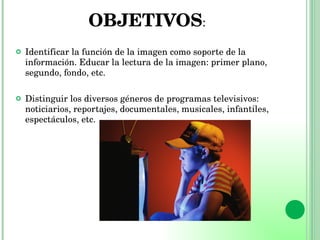 OBJETIVOS : Identificar la función de la imagen como soporte de la información. Educar la lectura de la imagen: primer plano, segundo, fondo, etc. Distinguir los diversos géneros de programas televisivos: noticiarios, reportajes, documentales, musicales, infantiles, espectáculos, etc. 