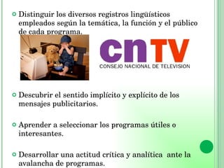 Distinguir los diversos registros lingüísticos empleados según la temática, la función y el público de cada programa. Descubrir el sentido implícito y explícito de los mensajes publicitarios. Aprender a seleccionar los programas útiles o interesantes. Desarrollar una actitud crítica y analítica  ante la avalancha de programas. 
