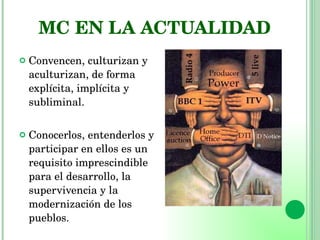 MC EN LA ACTUALIDAD Convencen, culturizan y aculturizan, de forma  explícita, implícita y subliminal. Conocerlos, entenderlos y participar en ellos es un requisito imprescindible para el desarrollo, la supervivencia y la modernización de los pueblos. 
