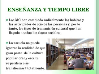 ENSEÑANZA Y TIEMPO LIBRE Los MC han cambiado radicalmente los hábitos y las actividades de ocio de las personas y, por lo tanto, los tipos de transmisión cultural que han llegado a todas las clases sociales. La escuela no puede  ignorar la realidad de que  gran parte  de la cultura  popular oral y escrita  se perderá o se  transformará totalmente. 