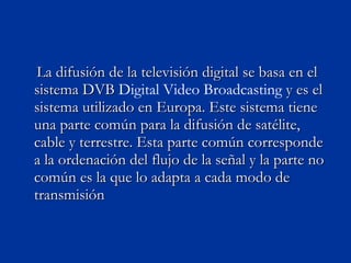 La difusión de la televisión digital se basa en el sistema DVB  Digital Video   Broadcasting  y es el sistema utilizado en Europa. Este sistema tiene una parte común para la difusión de satélite, cable y terrestre. Esta parte común corresponde a la ordenación del flujo de la señal y la parte no común es la que lo adapta a cada modo de transmisión  