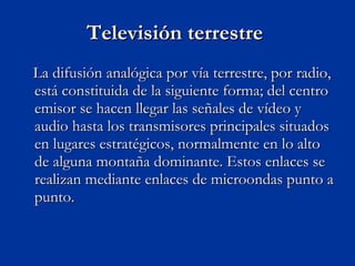 Televisión terrestre  La difusión analógica por vía terrestre, por radio, está constituida de la siguiente forma; del centro emisor se hacen llegar las señales de vídeo y audio hasta los transmisores principales situados en lugares estratégicos, normalmente en lo alto de alguna montaña dominante. Estos enlaces se realizan mediante enlaces de microondas punto a punto.  