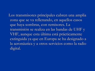 Los transmisores principales cubren una amplia zona que se va rellenando, en aquellos casos que haya sombras, con remisores. La transmisión se realiza en las bandas de UHF y VHF, aunque esta última está prácticamente extinguida ya que en Europa se ha designado a la aeronáutica y a otros servicios como la radio digital. 