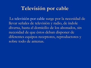 Televisión por cable  La  televisión por cable  surge por la necesidad de llevar señales de televisión y radio, de índole diversa, hasta el domicilio de los abonados, sin necesidad de que éstos deban disponer de diferentes equipos receptores, reproductores y sobre todo de antenas. 