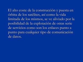 El alto coste de la construcción y puesta en órbita de los satélites, así como la vida limitada de los mismos, se ve aliviado por la posibilidad de la explotación de otras serie de servicios como son los enlaces punto a punto para cualquier tipo de comunicación de datos.  