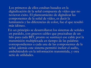 Los primeros de ellos estaban basados en la digitalización de la señal compuesta de vídeo que no tuvieron éxito. El planteamiento de digitalizar las componentes de la señal de vídeo, es decir la luminancia y las diferencias de color, fue el que resultó más idóneo.  En un principio se desarrollaron los sistemas de señales en paralelo, con gruesos cables que precisaban de un hilo para cada BIT, pronto se sustituyó ese cable por la transmisión multiplexada en tiempo de las palabras correspondientes a cada una de las componentes de la señal, además este sistema permitió incluir el audio, embebiéndolo en la información transmitida, y otra serie de utilidades. 
