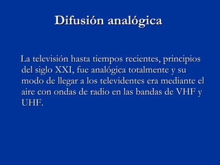 Difusión analógica  La televisión hasta tiempos recientes, principios del siglo XXI, fue analógica totalmente y su modo de llegar a los televidentes era mediante el aire con ondas de radio en las bandas de VHF y UHF.  
