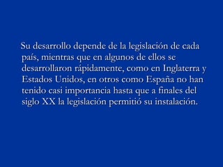 Su desarrollo depende de la legislación de cada país, mientras que en algunos de ellos se desarrollaron rápidamente, como en Inglaterra y Estados Unidos, en otros como España no han tenido casi importancia hasta que a finales del siglo XX la legislación permitió su instalación.  