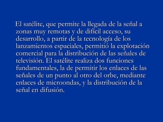 El satélite, que permite la llegada de la señal a zonas muy remotas y de difícil acceso, su desarrollo, a partir de la tecnología de los lanzamientos espaciales, permitió la explotación comercial para la distribución de las señales de televisión. El satélite realiza dos funciones fundamentales, la de permitir los enlaces de las señales de un punto al otro del orbe, mediante enlaces de microondas, y la distribución de la señal en difusión. 