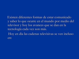 Existen diferentes formas de estar comunicado  y saber lo que ocurre en el mundo por medio del televisor y hoy los avances que se dan en la tecnología cada vez son más. Hoy en día las cadenas televisivas se ven incluso en: 