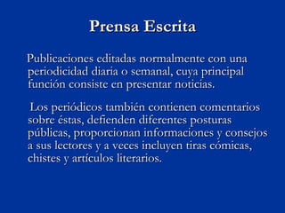 Prensa Escrita Publicaciones editadas normalmente con una periodicidad diaria o semanal, cuya principal función consiste en presentar noticias. Los periódicos también contienen comentarios sobre éstas, defienden diferentes posturas públicas, proporcionan informaciones y consejos a sus lectores y a veces incluyen tiras cómicas, chistes y artículos literarios.  