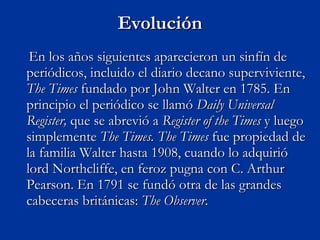 Evolución En los años siguientes aparecieron un sinfín de periódicos, incluido el diario decano superviviente,  The Times  fundado por John Walter en 1785. En principio el periódico se llamó  Daily Universal Register,  que se abrevió a  Register of the Times  y luego simplemente  The Times.   The Times  fue propiedad de la familia Walter hasta 1908, cuando lo adquirió lord Northcliffe, en feroz pugna con C. Arthur Pearson. En 1791 se fundó otra de las grandes cabeceras británicas:  The Observer . 