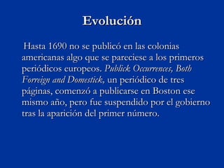 Evolución Hasta 1690 no se publicó en las colonias americanas algo que se pareciese a los primeros periódicos europeos.  Publick Occurrences, Both Forreign and Domestick,  un periódico de tres páginas, comenzó a publicarse en Boston ese mismo año, pero fue suspendido por el gobierno tras la aparición del primer número. 