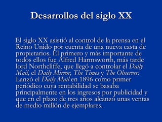 Desarrollos del siglo XX El siglo XX asistió al control de la prensa en el Reino Unido por cuenta de una nueva casta de propietarios. El primero y más importante de todos ellos fue Alfred Harmsworth, más tarde lord Northcliffe, que llegó a controlar el  Daily Mail,  el  Daily Mirror,   The Times  y  The Observer.  Lanzó el  Daily Mail  en 1896 como primer periódico cuya rentabilidad se basaba principalmente en los ingresos por publicidad y que en el plazo de tres años alcanzó unas ventas de medio millón de ejemplares.  