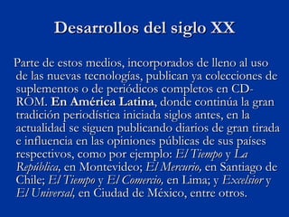 Parte de estos medios, incorporados de lleno al uso de las nuevas tecnologías, publican ya colecciones de suplementos o de periódicos completos en CD-ROM.  En América Latina , donde continúa la gran tradición periodística iniciada siglos antes, en la actualidad se siguen publicando diarios de gran tirada e influencia en las opiniones públicas de sus países respectivos, como por ejemplo:  El Tiempo  y  La República,  en Montevideo;  El Mercurio,  en Santiago de Chile;  El Tiempo  y  El Comercio,  en Lima; y  Excelsior  y  El Universal,  en Ciudad de México, entre otros. Desarrollos del siglo XX 